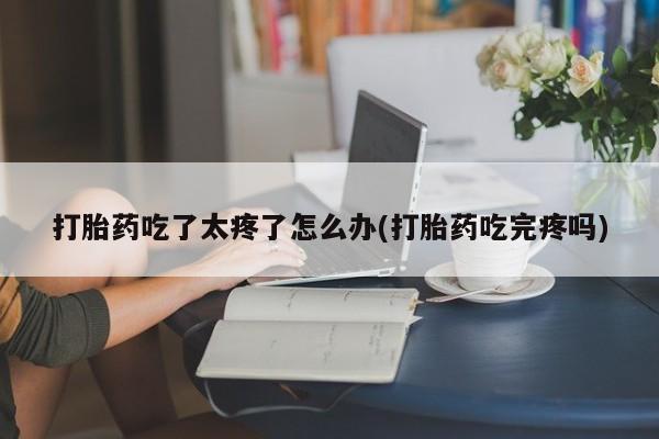 米非米索打胎药专卖微信打胎药吃了太疼了怎么办(打胎药吃完疼吗)