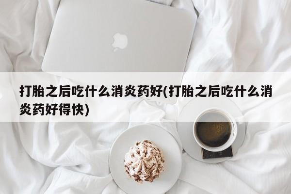 米非米索打胎药专卖微信打胎之后吃什么消炎药好(打胎之后吃什么消炎药好得快)