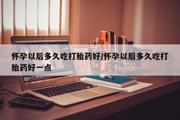 米非米索打胎药专卖微信怀孕以后多久吃打胎药好/怀孕以后多久吃打胎药好一点