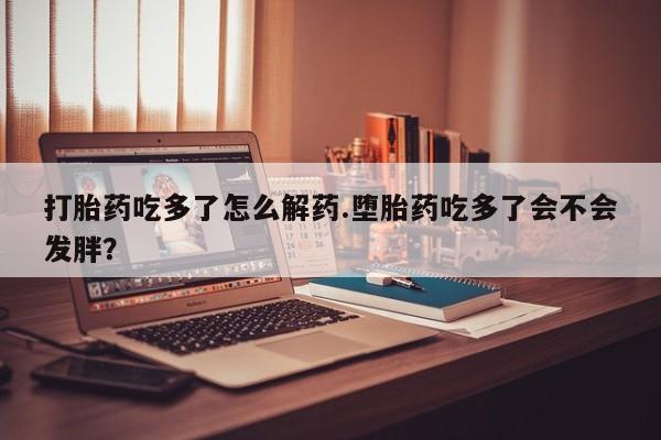 米非米索打胎药专卖微信打胎药吃多了怎么解药.堕胎药吃多了会不会发胖？