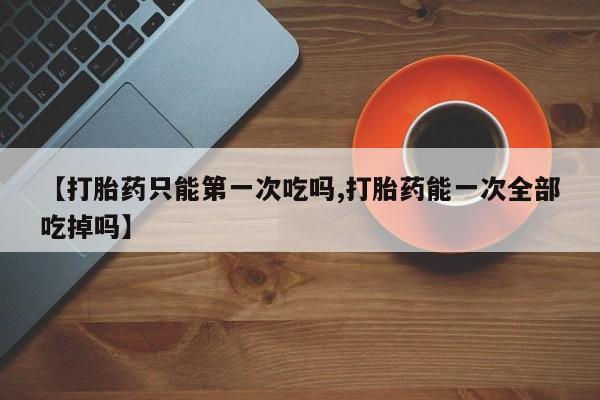 米非米索打胎药专卖微信【打胎药只能第一次吃吗,打胎药能一次全部吃掉吗】