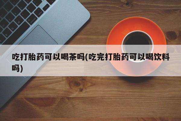 米非米索打胎药专卖微信吃打胎药可以喝茶吗(吃完打胎药可以喝饮料吗)