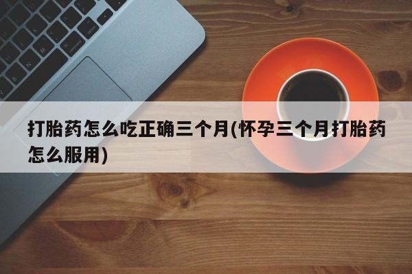 米非米索打胎药专卖微信打胎药怎么吃正确三个月(怀孕三个月打胎药怎么服用)