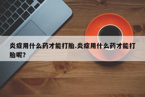 米非米索打胎药专卖微信炎症用什么药才能打胎.炎症用什么药才能打胎呢？