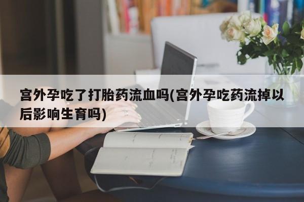 米非米索打胎药专卖微信宫外孕吃了打胎药流血吗(宫外孕吃药流掉以后影响生育吗)