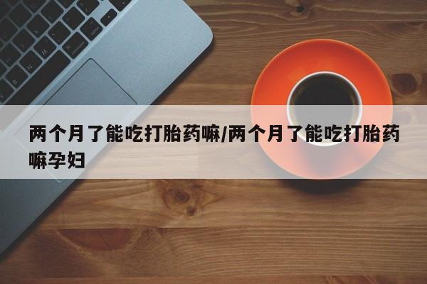 米非米索打胎药专卖微信两个月了能吃打胎药嘛/两个月了能吃打胎药嘛孕妇