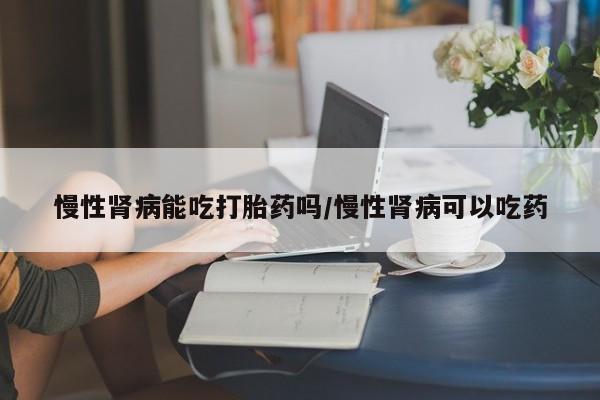 米非米索打胎药专卖微信慢性肾病能吃打胎药吗/慢性肾病可以吃药