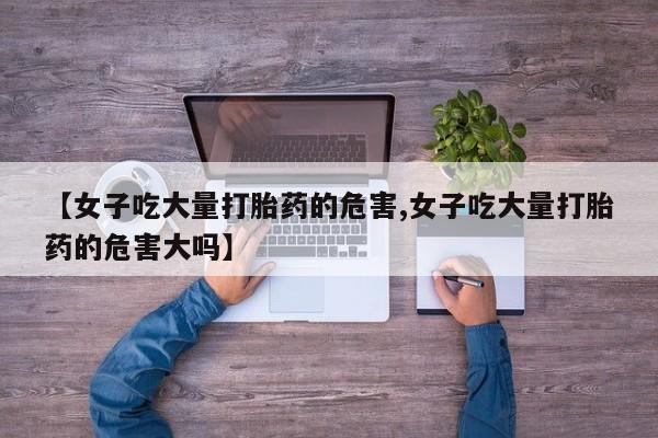米非米索打胎药专卖微信【女子吃大量打胎药的危害,女子吃大量打胎药的危害大吗】