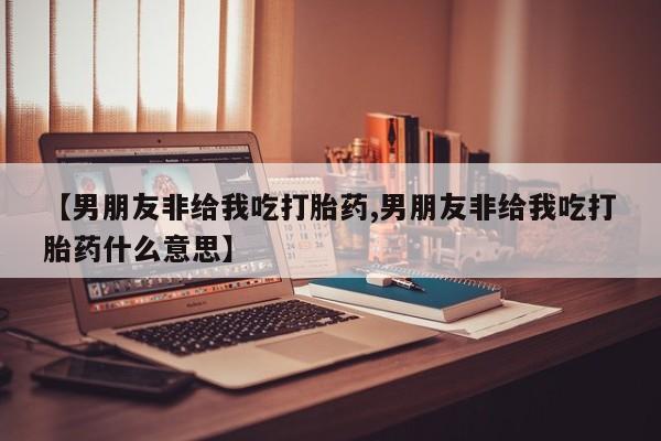 米非米索打胎药专卖微信【男朋友非给我吃打胎药,男朋友非给我吃打胎药什么意思】