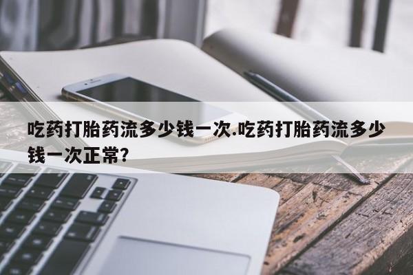 米非米索打胎药专卖微信吃药打胎药流多少钱一次.吃药打胎药流多少钱一次正常？
