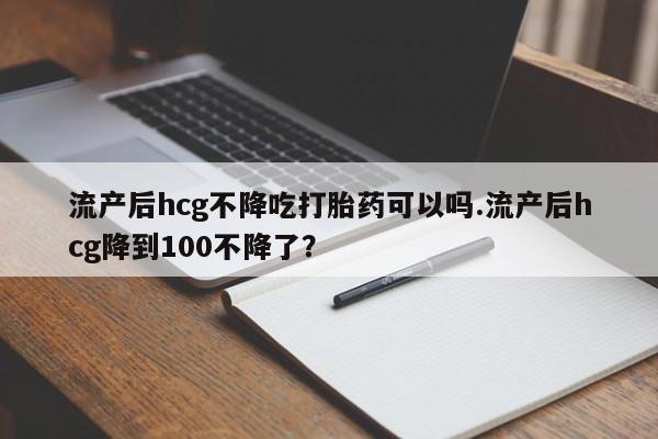 米非米索打胎药专卖微信流产后hcg不降吃打胎药可以吗.流产后hcg降到100不降了？