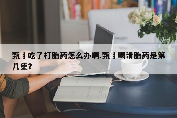 米非米索打胎药专卖微信甄嬛吃了打胎药怎么办啊.甄嬛喝滑胎药是第几集？