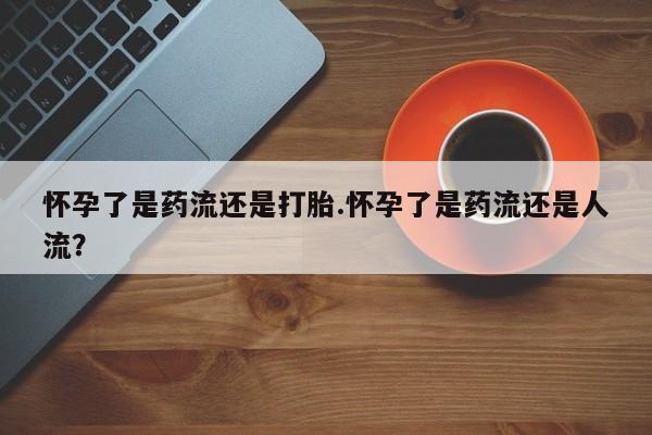 米非米索打胎药专卖微信怀孕了是药流还是打胎.怀孕了是药流还是人流？