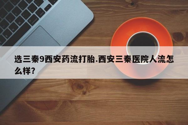 米非米索打胎药专卖微信选三秦9西安药流打胎.西安三秦医院人流怎么样？