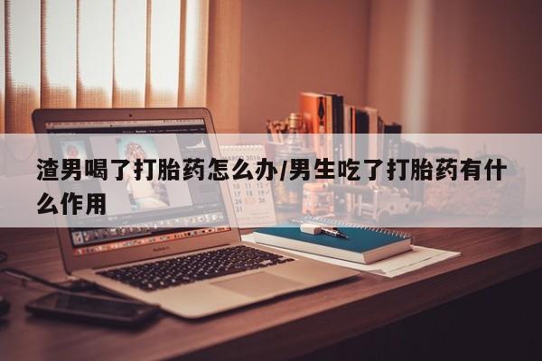 米非米索打胎药专卖微信渣男喝了打胎药怎么办/男生吃了打胎药有什么作用