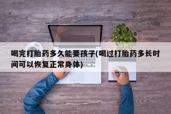 米非米索打胎药专卖微信喝完打胎药多久能要孩子(喝过打胎药多长时间可以恢复正常身体)