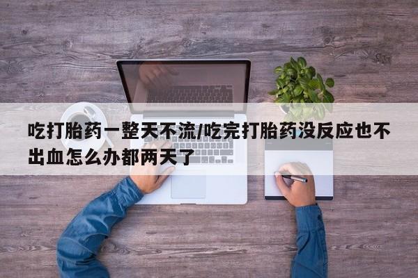 米非米索打胎药专卖微信吃打胎药一整天不流/吃完打胎药没反应也不出血怎么办都两天了