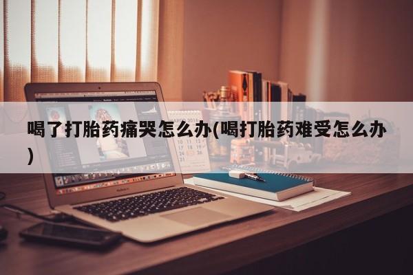 米非米索打胎药专卖微信喝了打胎药痛哭怎么办(喝打胎药难受怎么办)