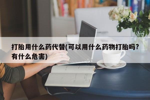 米非米索打胎药专卖微信打胎用什么药代替(可以用什么药物打胎吗?有什么危害)