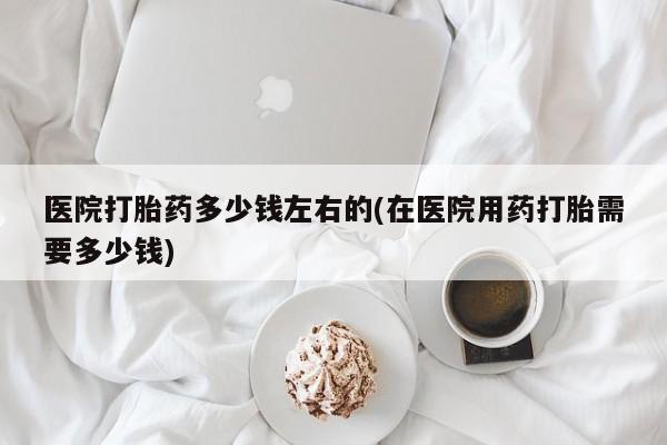 米非米索打胎药专卖微信医院打胎药多少钱左右的(在医院用药打胎需要多少钱)