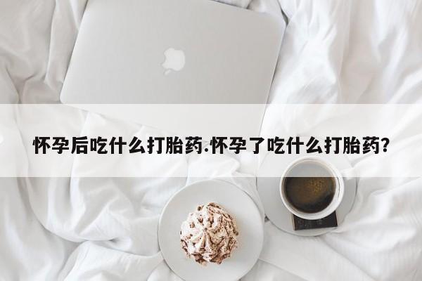 米非米索打胎药专卖微信怀孕后吃什么打胎药.怀孕了吃什么打胎药？