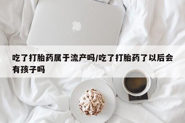 米非米索打胎药专卖微信吃了打胎药属于流产吗/吃了打胎药了以后会有孩子吗