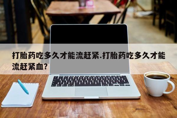 米非米索打胎药专卖微信打胎药吃多久才能流赶紧.打胎药吃多久才能流赶紧血？