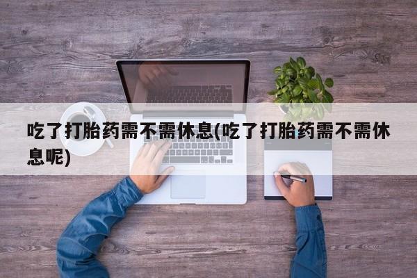 米非米索打胎药专卖微信吃了打胎药需不需休息(吃了打胎药需不需休息呢)