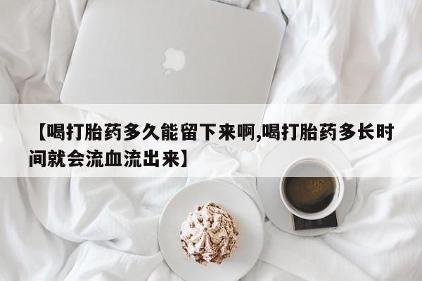 米非米索打胎药专卖微信【喝打胎药多久能留下来啊,喝打胎药多长时间就会流血流出来】