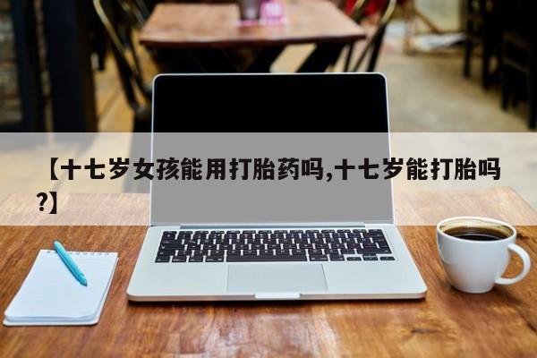 米非米索打胎药专卖微信【十七岁女孩能用打胎药吗,十七岁能打胎吗?】