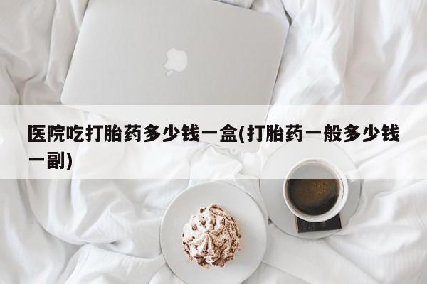 米非米索打胎药专卖微信医院吃打胎药多少钱一盒(打胎药一般多少钱一副)