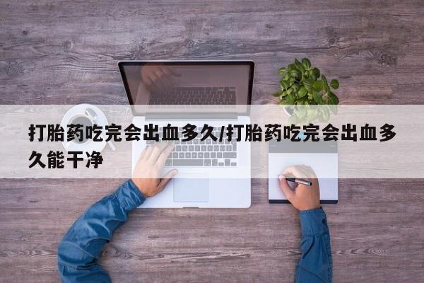 米非米索打胎药专卖微信打胎药吃完会出血多久/打胎药吃完会出血多久能干净