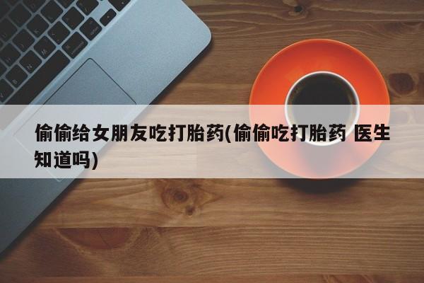 米非米索打胎药专卖微信偷偷给女朋友吃打胎药(偷偷吃打胎药 医生知道吗)