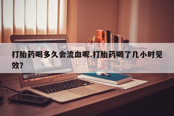 米非米索打胎药专卖微信打胎药喝多久会流血呢.打胎药喝了几小时见效？