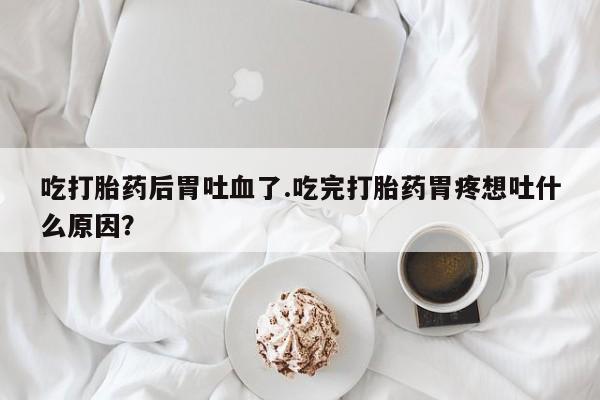 米非米索打胎药专卖微信吃打胎药后胃吐血了.吃完打胎药胃疼想吐什么原因？