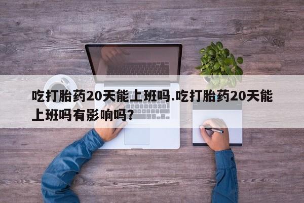 米非米索打胎药专卖微信吃打胎药20天能上班吗.吃打胎药20天能上班吗有影响吗？