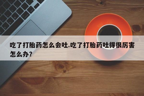 米非米索打胎药专卖微信吃了打胎药怎么会吐.吃了打胎药吐得很厉害怎么办?